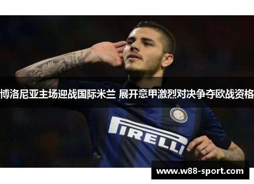 博洛尼亚主场迎战国际米兰 展开意甲激烈对决争夺欧战资格 博洛尼亚主场迎战国际米兰 展开意甲激烈对决争夺欧战资格