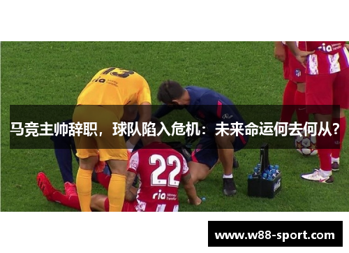 马竞主帅辞职，球队陷入危机：未来命运何去何从？