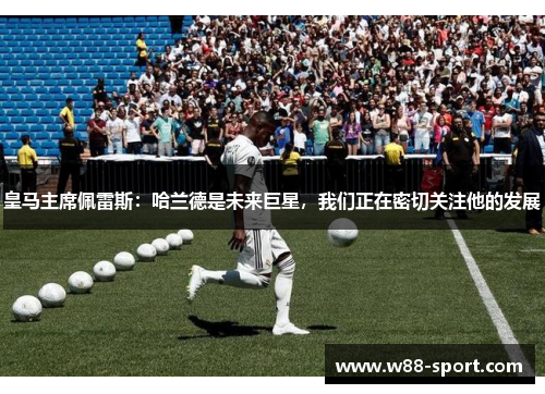 皇马主席佩雷斯：哈兰德是未来巨星，我们正在密切关注他的发展