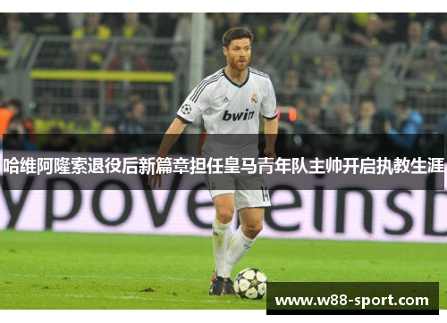 哈维阿隆索退役后新篇章担任皇马青年队主帅开启执教生涯 哈维阿隆索退役后新篇章担任皇马青年队主帅开启执教生涯