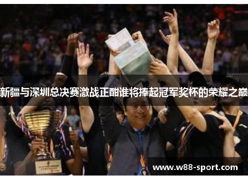 新疆与深圳总决赛激战正酣谁将捧起冠军奖杯的荣耀之巅 新疆与深圳总决赛激战正酣谁将捧起冠军奖杯的荣耀之巅
