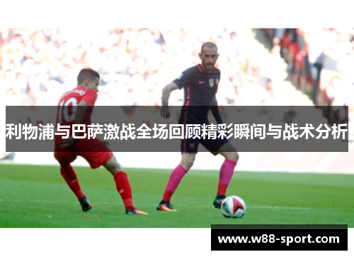 利物浦与巴萨激战全场回顾精彩瞬间与战术分析 利物浦与巴萨激战全场回顾精彩瞬间与战术分析